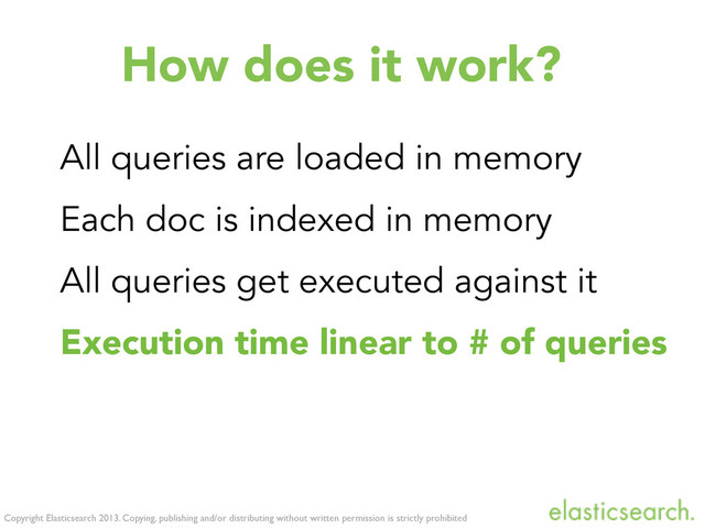 Copyright Elasticsearch 2013. Copying, publishing and/or distributing without written permission is strictly prohibited
How does it work?
All queries are loaded in memory
Each doc is indexed in memory
All queries get executed against it
Execution time linear to # of queries
The memory index gets cleaned up
