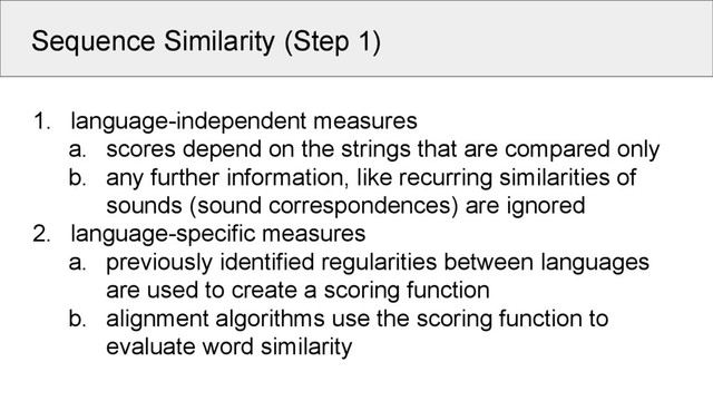 Sequence Similarity (Step 1)
1. language-independent measures
a. scores depend on the strings that are compared only
b. any further information, like recurring similarities of
sounds (sound correspondences) are ignored
2. language-specific measures
a. previously identified regularities between languages
are used to create a scoring function
b. alignment algorithms use the scoring function to
evaluate word similarity

