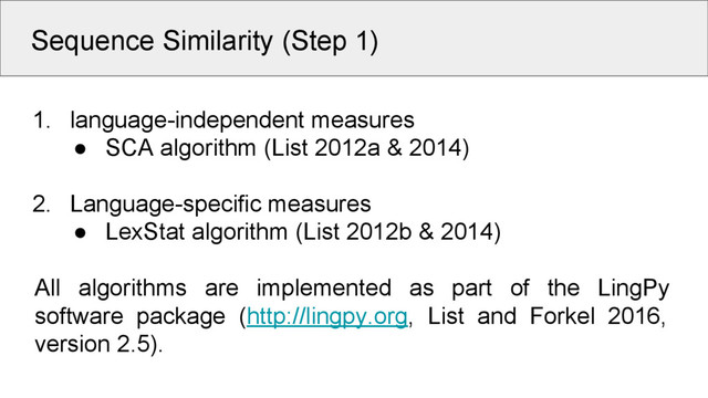 Sequence Similarity (Step 1)
1. language-independent measures
● SCA algorithm (List 2012a & 2014)
2. Language-specific measures
● LexStat algorithm (List 2012b & 2014)
All algorithms are implemented as part of the LingPy
software package (http://lingpy.org, List and Forkel 2016,
version 2.5).
