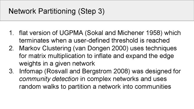 Network Partitioning (Step 3)
1. flat version of UGPMA (Sokal and Michener 1958) which
terminates when a user-defined threshold is reached
2. Markov Clustering (van Dongen 2000) uses techniques
for matrix multiplication to inflate and expand the edge
weights in a given network
3. Infomap (Rosvall and Bergstrom 2008) was designed for
community detection in complex networks and uses
random walks to partition a network into communities
