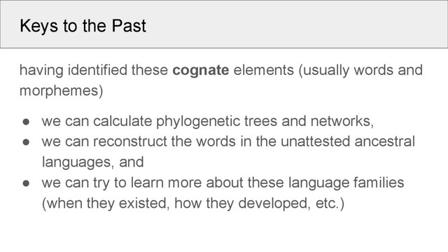 Keys to the Past
having identified these cognate elements (usually words and
morphemes)
● we can calculate phylogenetic trees and networks,
● we can reconstruct the words in the unattested ancestral
languages, and
● we can try to learn more about these language families
(when they existed, how they developed, etc.)
