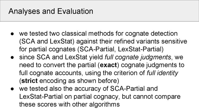 Analyses and Evaluation
● we tested two classical methods for cognate detection
(SCA and LexStat) against their refined variants sensitive
for partial cognates (SCA-Partial, LexStat-Partial)
● since SCA and LexStat yield full cognate judgments, we
need to convert the partial (exact) cognate judgments to
full cognate accounts, using the criterion of full identity
(strict encoding as shown before)
● we tested also the accuracy of SCA-Partial and
LexStat-Partial on partial cognacy, but cannot compare
these scores with other algorithms
