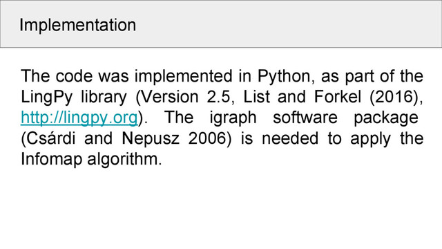 Implementation
The code was implemented in Python, as part of the
LingPy library (Version 2.5, List and Forkel (2016),
http://lingpy.org). The igraph software package
(Csárdi and Nepusz 2006) is needed to apply the
Infomap algorithm.

