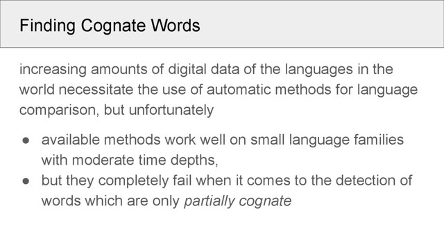 Finding Cognate Words
increasing amounts of digital data of the languages in the
world necessitate the use of automatic methods for language
comparison, but unfortunately
● available methods work well on small language families
with moderate time depths,
● but they completely fail when it comes to the detection of
words which are only partially cognate
