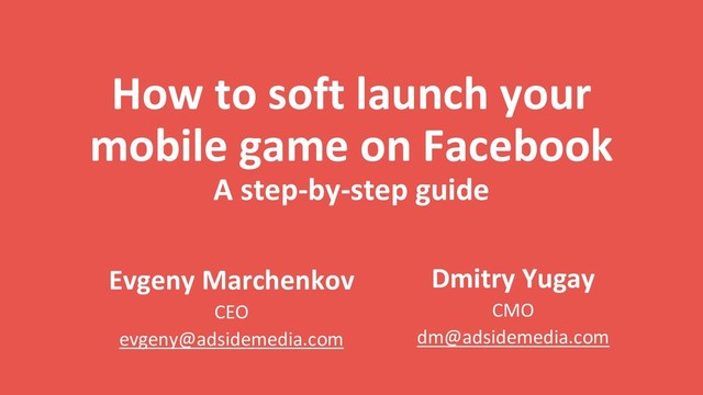 How to soft launch your
mobile game on Facebook
A step-by-step guide
Dmitry Yugay
CMO
dm@adsidemedia.com
Evgeny Marchenkov
CEO
evgeny@adsidemedia.com
