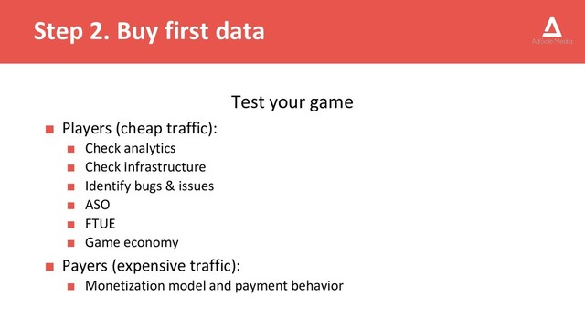 Step 2. Buy first data
Test your game
■ Players (cheap traffic):
■ Check analytics
■ Check infrastructure
■ Identify bugs & issues
■ ASO
■ FTUE
■ Game economy
■ Payers (expensive traffic):
■ Monetization model and payment behavior
