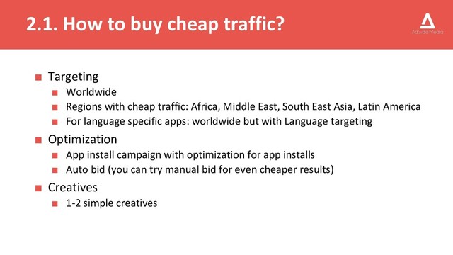 2.1. How to buy cheap traffic?
■ Targeting
■ Worldwide
■ Regions with cheap traffic: Africa, Middle East, South East Asia, Latin America
■ For language specific apps: worldwide but with Language targeting
■ Optimization
■ App install campaign with optimization for app installs
■ Auto bid (you can try manual bid for even cheaper results)
■ Creatives
■ 1-2 simple creatives
