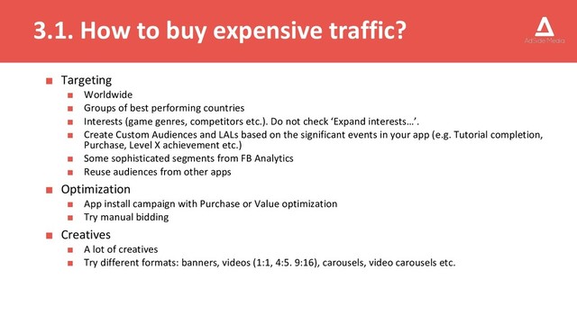 3.1. How to buy expensive traffic?
■ Targeting
■ Worldwide
■ Groups of best performing countries
■ Interests (game genres, competitors etc.). Do not check ‘Expand interests…’.
■ Create Custom Audiences and LALs based on the significant events in your app (e.g. Tutorial completion,
Purchase, Level X achievement etc.)
■ Some sophisticated segments from FB Analytics
■ Reuse audiences from other apps
■ Optimization
■ App install campaign with Purchase or Value optimization
■ Try manual bidding
■ Creatives
■ A lot of creatives
■ Try different formats: banners, videos (1:1, 4:5. 9:16), carousels, video carousels etc.
