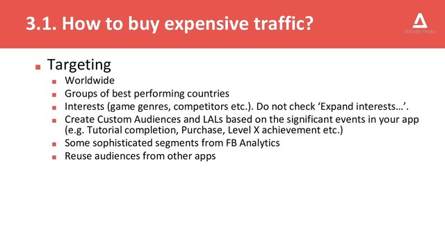 3.1. How to buy expensive traffic?
■ Targeting
■ Worldwide
■ Groups of best performing countries
■ Interests (game genres, competitors etc.). Do not check ‘Expand interests…’.
■ Create Custom Audiences and LALs based on the significant events in your app
(e.g. Tutorial completion, Purchase, Level X achievement etc.)
■ Some sophisticated segments from FB Analytics
■ Reuse audiences from other apps
