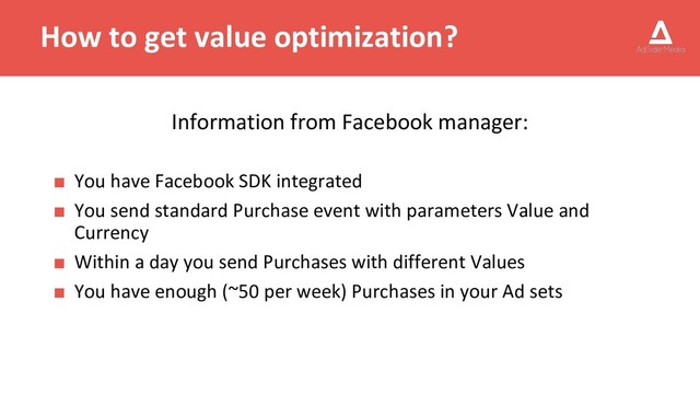 How to get value optimization?
Information from Facebook manager:
■ You have Facebook SDK integrated
■ You send standard Purchase event with parameters Value and
Currency
■ Within a day you send Purchases with different Values
■ You have enough (~50 per week) Purchases in your Ad sets
