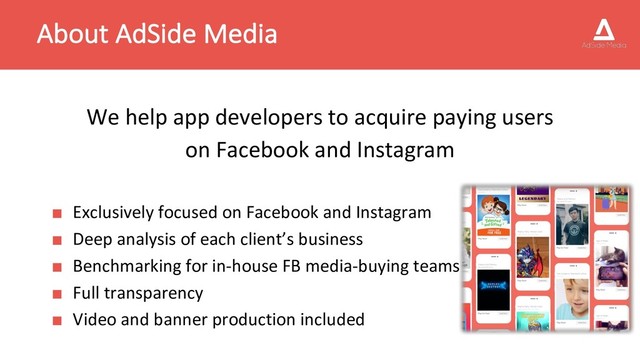 About AdSide Media
We help app developers to acquire paying users
on Facebook and Instagram
■ Exclusively focused on Facebook and Instagram
■ Deep analysis of each client’s business
■ Benchmarking for in-house FB media-buying teams
■ Full transparency
■ Video and banner production included
