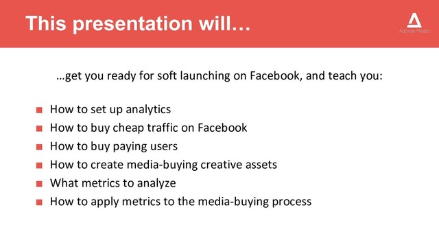 This presentation will…
…get you ready for soft launching on Facebook, and teach you:
■ How to set up analytics
■ How to buy cheap traffic on Facebook
■ How to buy paying users
■ How to create media-buying creative assets
■ What metrics to analyze
■ How to apply metrics to the media-buying process
