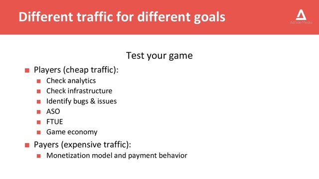 Different traffic for different goals
Test your game
■ Players (cheap traffic):
■ Check analytics
■ Check infrastructure
■ Identify bugs & issues
■ ASO
■ FTUE
■ Game economy
■ Payers (expensive traffic):
■ Monetization model and payment behavior

