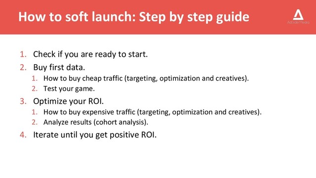 How to soft launch: Step by step guide
1. Check if you are ready to start.
2. Buy first data.
1. How to buy cheap traffic (targeting, optimization and creatives).
2. Test your game.
3. Optimize your ROI.
1. How to buy expensive traffic (targeting, optimization and creatives).
2. Analyze results (cohort analysis).
4. Iterate until you get positive ROI.
