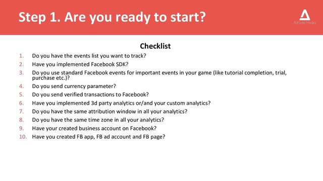 Step 1. Are you ready to start?
Checklist
1. Do you have the events list you want to track?
2. Have you implemented Facebook SDK?
3. Do you use standard Facebook events for important events in your game (like tutorial completion, trial,
purchase etc.)?
4. Do you send currency parameter?
5. Do you send verified transactions to Facebook?
6. Have you implemented 3d party analytics or/and your custom analytics?
7. Do you have the same attribution window in all your analytics?
8. Do you have the same time zone in all your analytics?
9. Have your created business account on Facebook?
10. Have you created FB app, FB ad account and FB page?
