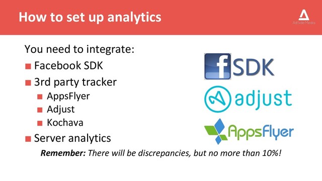 How to set up analytics
You need to integrate:
■ Facebook SDK
■ 3rd party tracker
■ AppsFlyer
■ Adjust
■ Kochava
■ Server analytics
Remember: There will be discrepancies, but no more than 10%!
