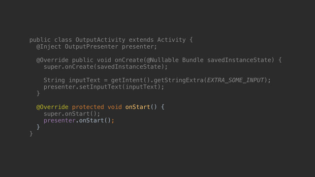 public class OutputActivity extends Activity {
@Inject OutputPresenter presenter;
@Override public void onCreate(@Nullable Bundle savedInstanceState) {
super.onCreate(savedInstanceState);
String inputText = getIntent().getStringExtra(EXTRA_SOME_INPUT);
presenter.setInputText(inputText);
}a
@Override protected void onStart() {
super.onStart();
presenter.onStart();
}
}c
