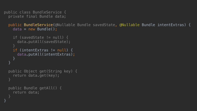 public class BundleService {
private final Bundle data;
public BundleService(@Nullable Bundle savedState, @Nullable Bundle intentExtras) {
data = new Bundle();
if (savedState != null) {
data.putAll(savedState);
}a
if (intentExtras != null) {
data.putAll(intentExtras);
}b
}c
public Object get(String key) {
return data.get(key);
}d
public Bundle getAll() {
return data;
}f
}e
