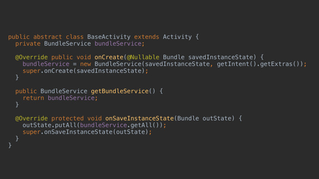 public abstract class BaseActivity extends Activity {
private BundleService bundleService;
@Override public void onCreate(@Nullable Bundle savedInstanceState) {
bundleService = new BundleService(savedInstanceState, getIntent().getExtras());
super.onCreate(savedInstanceState);
}a
public BundleService getBundleService() {
return bundleService;
}b
@Override protected void onSaveInstanceState(Bundle outState) {
outState.putAll(bundleService.getAll());
super.onSaveInstanceState(outState);
}c
}d
