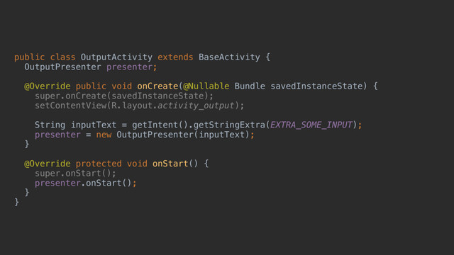 public class OutputActivity extends BaseActivity {
OutputPresenter presenter;
@Override public void onCreate(@Nullable Bundle savedInstanceState) {
super.onCreate(savedInstanceState);
setContentView(R.layout.activity_output);
String inputText = getIntent().getStringExtra(EXTRA_SOME_INPUT);
presenter = new OutputPresenter(inputText);
}a
@Override protected void onStart() {
super.onStart();
presenter.onStart();
}b
}c
