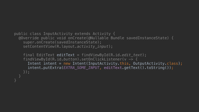 public class InputActivity extends Activity {
@Override public void onCreate(@Nullable Bundle savedInstanceState) {
super.onCreate(savedInstanceState);
setContentView(R.layout.activity_input);
final EditText editText = findViewById(R.id.edit_text);
findViewById(R.id.button).setOnClickListener(v -> {
Intent intent = new Intent(InputActivity.this, OutputActivity.class);
intent.putExtra(EXTRA_SOME_INPUT, editText.getText().toString());
});
}a
}b
