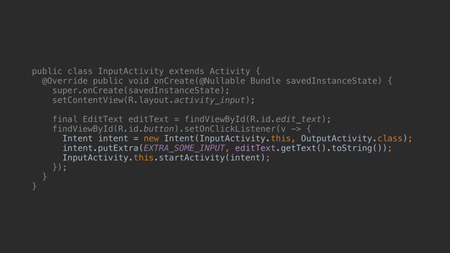 public class InputActivity extends Activity {
@Override public void onCreate(@Nullable Bundle savedInstanceState) {
super.onCreate(savedInstanceState);
setContentView(R.layout.activity_input);
final EditText editText = findViewById(R.id.edit_text);
findViewById(R.id.button).setOnClickListener(v -> {
Intent intent = new Intent(InputActivity.this, OutputActivity.class);
intent.putExtra(EXTRA_SOME_INPUT, editText.getText().toString());
InputActivity.this.startActivity(intent);
});
}a
}b
