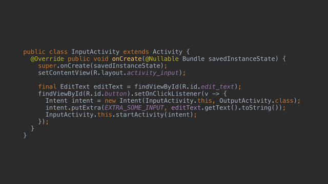 public class InputActivity extends Activity {
@Override public void onCreate(@Nullable Bundle savedInstanceState) {
super.onCreate(savedInstanceState);
setContentView(R.layout.activity_input);
final EditText editText = findViewById(R.id.edit_text);
findViewById(R.id.button).setOnClickListener(v -> {
Intent intent = new Intent(InputActivity.this, OutputActivity.class);
intent.putExtra(EXTRA_SOME_INPUT, editText.getText().toString());
InputActivity.this.startActivity(intent);
});
}a
}b
