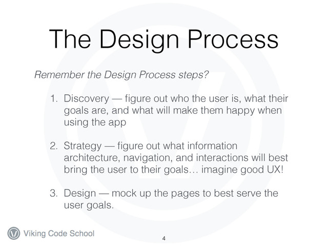 The Design Process
Remember the Design Process steps?
1. Discovery — ﬁgure out who the user is, what their
goals are, and what will make them happy when
using the app
2. Strategy — ﬁgure out what information
architecture, navigation, and interactions will best
bring the user to their goals… imagine good UX!
3. Design — mock up the pages to best serve the
user goals.
4
