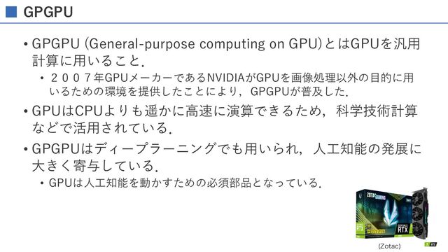 GPGPU
• GPGPU (General-purpose computing on GPU)とはGPUを汎⽤
計算に⽤いること．
• ２００７年GPUメーカーであるNVIDIAがGPUを画像処理以外の⽬的に⽤
いるための環境を提供したことにより，GPGPUが普及した．
• GPUはCPUよりも遥かに⾼速に演算できるため，科学技術計算
などで活⽤されている．
• GPGPUはディープラーニングでも⽤いられ，⼈⼯知能の発展に
⼤きく寄与している．
• GPUは⼈⼯知能を動かすための必須部品となっている．
;PUBD

