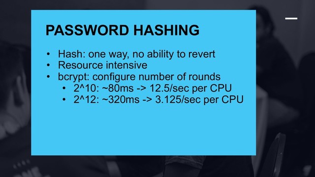 ®
PASSWORD HASHING
• Hash: one way, no ability to revert
• Resource intensive
• bcrypt: configure number of rounds
• 2^10: ~80ms -> 12.5/sec per CPU
• 2^12: ~320ms -> 3.125/sec per CPU
