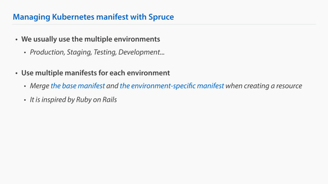 Managing Kubernetes manifest with Spruce
• We usually use the multiple environments
• Production, Staging, Testing, Development...
• Use multiple manifests for each environment
• Merge the base manifest and the environment-specific manifest when creating a resource
• It is inspired by Ruby on Rails
