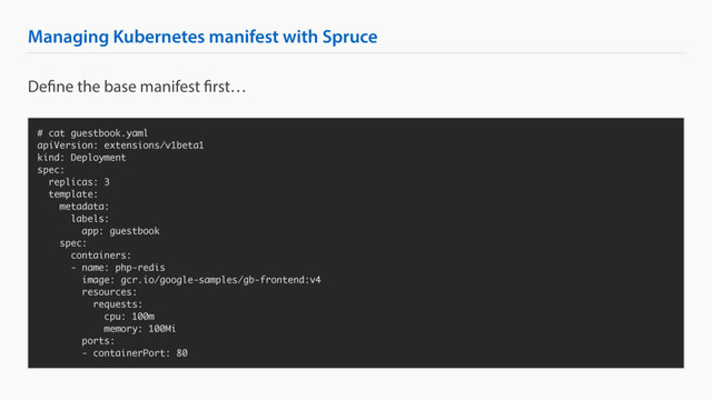 Managing Kubernetes manifest with Spruce
# cat guestbook.yaml
apiVersion: extensions/v1beta1
kind: Deployment
spec:
replicas: 3
template:
metadata:
labels:
app: guestbook
spec:
containers:
- name: php-redis
image: gcr.io/google-samples/gb-frontend:v4
resources:
requests:
cpu: 100m
memory: 100Mi
ports:
- containerPort: 80
Define the base manifest first…
