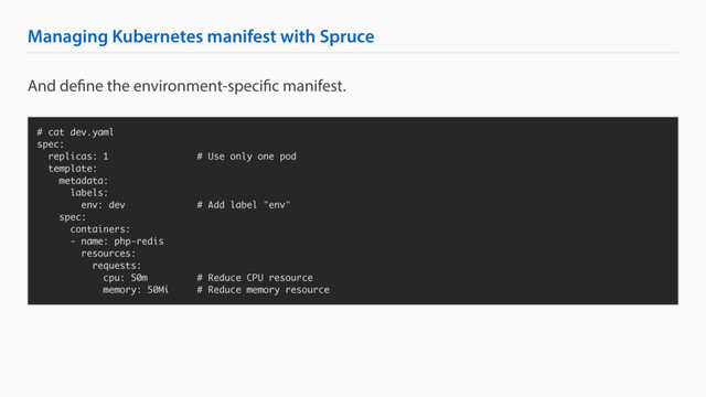 Managing Kubernetes manifest with Spruce
# cat dev.yaml
spec:
replicas: 1 # Use only one pod
template:
metadata:
labels:
env: dev # Add label "env"
spec:
containers:
- name: php-redis
resources:
requests:
cpu: 50m # Reduce CPU resource
memory: 50Mi # Reduce memory resource
And define the environment-specific manifest.
