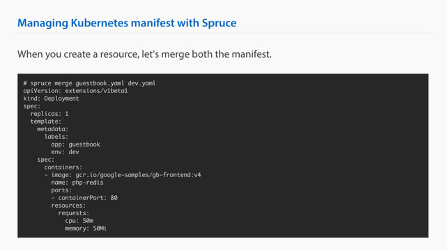 Managing Kubernetes manifest with Spruce
# spruce merge guestbook.yaml dev.yaml
apiVersion: extensions/v1beta1
kind: Deployment
spec:
replicas: 1
template:
metadata:
labels:
app: guestbook
env: dev
spec:
containers:
- image: gcr.io/google-samples/gb-frontend:v4
name: php-redis
ports:
- containerPort: 80
resources:
requests:
cpu: 50m
memory: 50Mi
When you create a resource, let's merge both the manifest.
