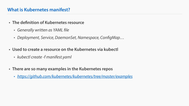 What is Kubernetes manifest?
• The definition of Kubernetes resource
• Generally written as YAML file
• Deployment, Service, DaemonSet, Namespace, ConfigMap…
• Used to create a resource on the Kubernetes via kubectl
• kubectl create -f manifest.yaml
• There are so many examples in the Kubernetes repos
• https://github.com/kubernetes/kubernetes/tree/master/examples

