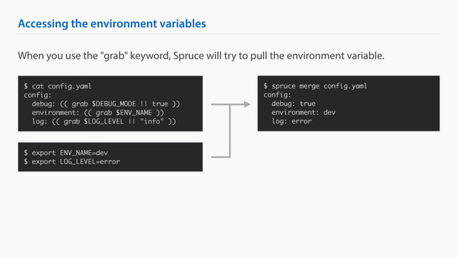 Accessing the environment variables
$ cat config.yaml
config:
debug: (( grab $DEBUG_MODE || true ))
environment: (( grab $ENV_NAME ))
log: (( grab $LOG_LEVEL || "info" ))
$ spruce merge config.yaml
config:
debug: true
environment: dev
log: error
When you use the "grab" keyword, Spruce will try to pull the environment variable.
$ export ENV_NAME=dev
$ export LOG_LEVEL=error
