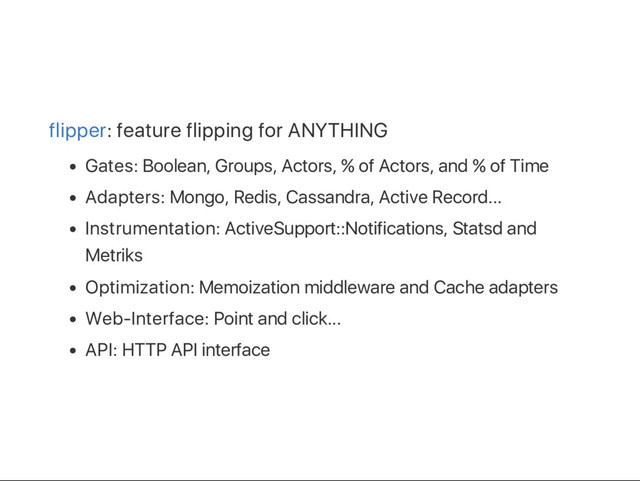 flipper: feature flipping for ANYTHING
Gates: Boolean, Groups, Actors, % of Actors, and % of Time
Adapters: Mongo, Redis, Cassandra, Active Record...
Instrumentation: ActiveSupport::Notifications, Statsd and
Metriks
Optimization: Memoization middleware and Cache adapters
Web‑Interface: Point and click...
API: HTTP API interface

