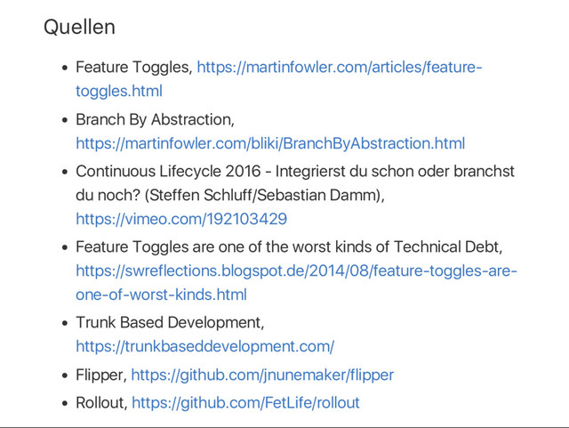 Quellen
Feature Toggles, https://martinfowler.com/articles/feature‑
toggles.html
Branch By Abstraction,
https://martinfowler.com/bliki/BranchByAbstraction.html
Continuous Lifecycle 2016 ‑ Integrierst du schon oder branchst
du noch? (Steffen Schluff/Sebastian Damm),
https://vimeo.com/192103429
Feature Toggles are one of the worst kinds of Technical Debt,
https://swreflections.blogspot.de/2014/08/feature‑toggles‑are‑
one‑of‑worst‑kinds.html
Trunk Based Development,
https://trunkbaseddevelopment.com/
Flipper, https://github.com/jnunemaker/flipper
Rollout, https://github.com/FetLife/rollout
