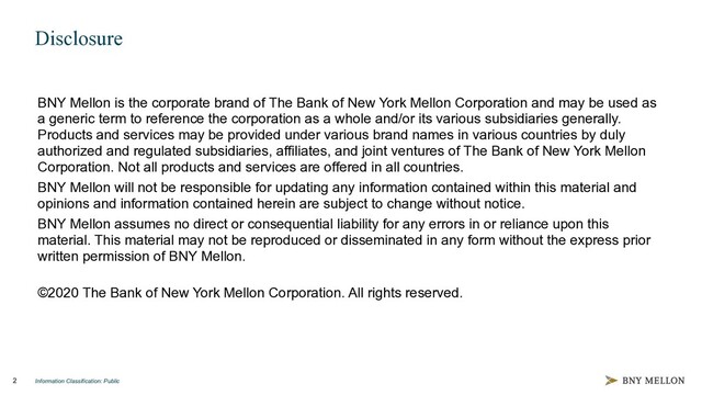 Information Classification: Public
2
Disclosure
BNY Mellon is the corporate brand of The Bank of New York Mellon Corporation and may be used as
a generic term to reference the corporation as a whole and/or its various subsidiaries generally.
Products and services may be provided under various brand names in various countries by duly
authorized and regulated subsidiaries, affiliates, and joint ventures of The Bank of New York Mellon
Corporation. Not all products and services are offered in all countries.
BNY Mellon will not be responsible for updating any information contained within this material and
opinions and information contained herein are subject to change without notice.
BNY Mellon assumes no direct or consequential liability for any errors in or reliance upon this
material. This material may not be reproduced or disseminated in any form without the express prior
written permission of BNY Mellon.
©2020 The Bank of New York Mellon Corporation. All rights reserved.
