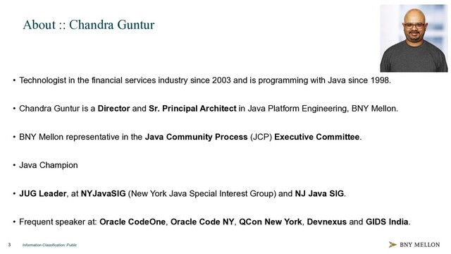 Information Classification: Public
3
About :: Chandra Guntur
• Technologist in the financial services industry since 2003 and is programming with Java since 1998.
• Chandra Guntur is a Director and Sr. Principal Architect in Java Platform Engineering, BNY Mellon.
• BNY Mellon representative in the Java Community Process (JCP) Executive Committee.
• Java Champion
• JUG Leader, at NYJavaSIG (New York Java Special Interest Group) and NJ Java SIG.
• Frequent speaker at: Oracle CodeOne, Oracle Code NY, QCon New York, Devnexus and GIDS India.
