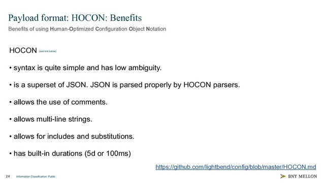 Information Classification: Public
24
Payload format: HOCON: Benefits
Benefits of using Human-Optimized Configuration Object Notation
https://github.com/lightbend/config/blob/master/HOCON.md
HOCON (see link below)
• syntax is quite simple and has low ambiguity.
• is a superset of JSON. JSON is parsed properly by HOCON parsers.
• allows the use of comments.
• allows multi-line strings.
• allows for includes and substitutions.
• has built-in durations (5d or 100ms)
