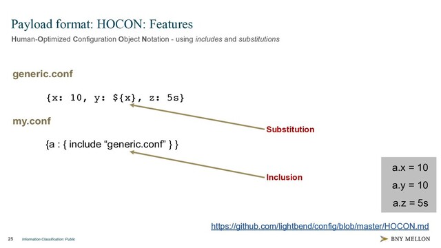 Information Classification: Public
25
Payload format: HOCON: Features
Human-Optimized Configuration Object Notation - using includes and substitutions
https://github.com/lightbend/config/blob/master/HOCON.md
generic.conf
{x: 10, y: ${x}, z: 5s}
my.conf
{a : { include “generic.conf” } }
a.x = 10
a.y = 10
a.z = 5s
https://github.com/lightbend/config/blob/master/HOCON.md
Substitution
Inclusion
