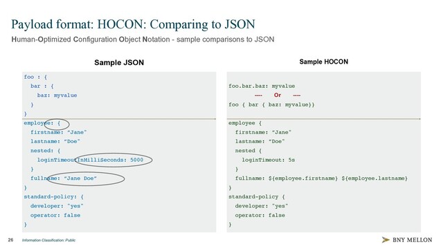 Information Classification: Public
foo : {
bar : {
baz: myvalue
}
}
employee: {
firstname: ”Jane"
lastname: ”Doe"
nested: {
loginTimeoutInMilliSeconds: 5000
}
fullname: “Jane Doe”
}
standard-policy: {
developer: "yes"
operator: false
}
26
Payload format: HOCON: Comparing to JSON
Human-Optimized Configuration Object Notation - sample comparisons to JSON
Sample JSON Sample HOCON
foo.bar.baz: myvalue
---- Or ----
foo { bar { baz: myvalue}}
employee {
firstname: ”Jane"
lastname: ”Doe"
nested {
loginTimeout: 5s
}
fullname: ${employee.firstname} ${employee.lastname}
}
standard-policy {
developer: "yes"
operator: false
}
