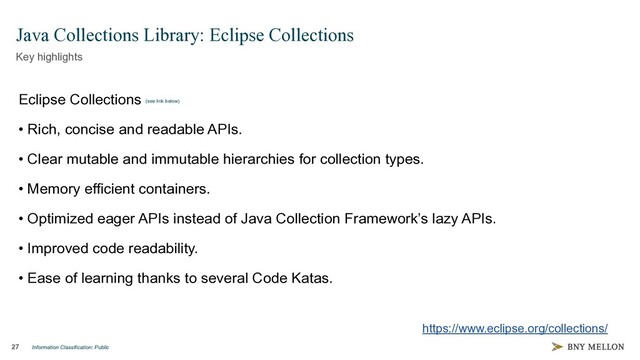 Information Classification: Public
27
Java Collections Library: Eclipse Collections
Key highlights
Eclipse Collections (see link below)
• Rich, concise and readable APIs.
• Clear mutable and immutable hierarchies for collection types.
• Memory efficient containers.
• Optimized eager APIs instead of Java Collection Framework’s lazy APIs.
• Improved code readability.
• Ease of learning thanks to several Code Katas.
https://www.eclipse.org/collections/
