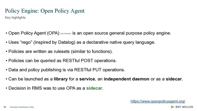 Information Classification: Public
28
Policy Engine: Open Policy Agent
Key highlights
• Open Policy Agent (OPA) (see link below)
is an open source general purpose policy engine.
• Uses “rego” (inspired by Datalog) as a declarative native query language.
• Policies are written as rulesets (similar to functions).
• Policies can be queried as RESTful POST operations.
• Data and policy publishing is via RESTful PUT operations.
• Can be launched as a library for a service, an independent daemon or as a sidecar.
• Decision in RMS was to use OPA as a sidecar.
https://www.openpolicyagent.org/
