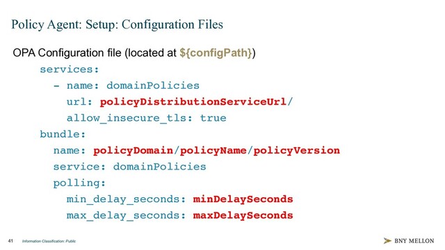 Information Classification: Public
41
Policy Agent: Setup: Configuration Files
OPA Configuration file (located at ${configPath})
services:
- name: domainPolicies
url: policyDistributionServiceUrl/
allow_insecure_tls: true
bundle:
name: policyDomain/policyName/policyVersion
service: domainPolicies
polling:
min_delay_seconds: minDelaySeconds
max_delay_seconds: maxDelaySeconds
