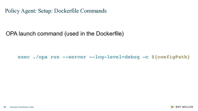 Information Classification: Public
42
Policy Agent: Setup: Dockerfile Commands
OPA launch command (used in the Dockerfile)
exec ./opa run --server --log-level=debug –c ${configPath}
