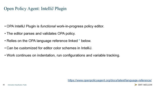 Information Classification: Public
45
Open Policy Agent: IntelliJ Plugin
• OPA IntelliJ Plugin is functional work-in-progress policy editor.
• The editor parses and validates OPA policy.
• Relies on the OPA language reference linked * below.
• Can be customized for editor color schemes in IntelliJ.
• Work continues on indentation, run configurations and variable tracking.
https://www.openpolicyagent.org/docs/latest/language-reference/
