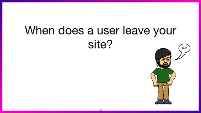 When does a user leave your
site?
12
