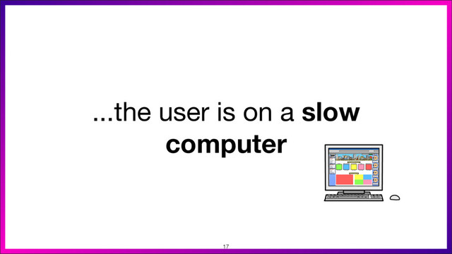 ...the user is on a slow
computer
17
